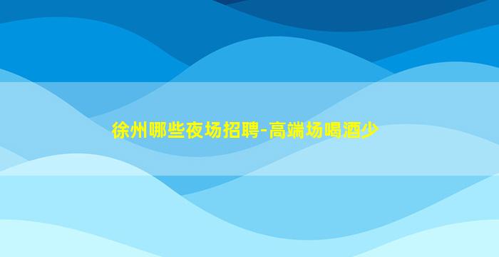 徐州哪些夜场招聘-高端场喝酒少