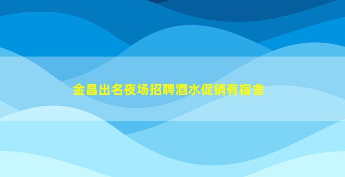 金昌出名夜场招聘酒水促销有宿舍